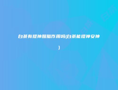 白茶有提神醒脑作用吗(白茶能提神安神)