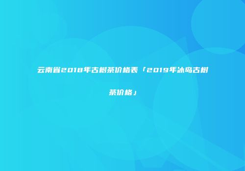 云南省2018年古树茶价格表「2019年冰岛古树茶价格」