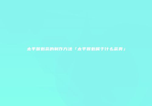 太平猴魁茶的制作方法「太平猴魁属于什么茶类」