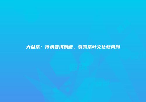 大益茶：传承普洱精髓，引领茶叶文化新风尚