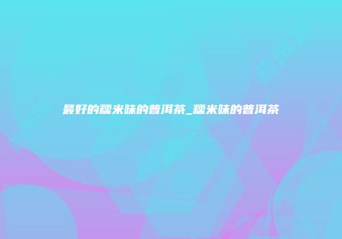 最好的糯米味的普洱茶_糯米味的普洱茶