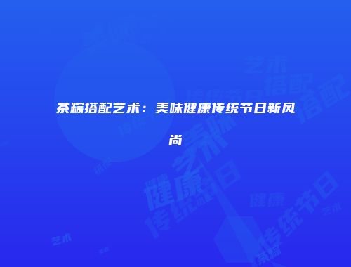 茶粽搭配艺术：美味健康传统节日新风尚