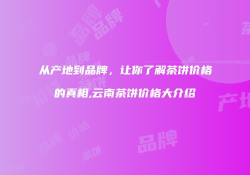 从产地到品牌，让你了解茶饼价格的真相,云南茶饼价格大介绍