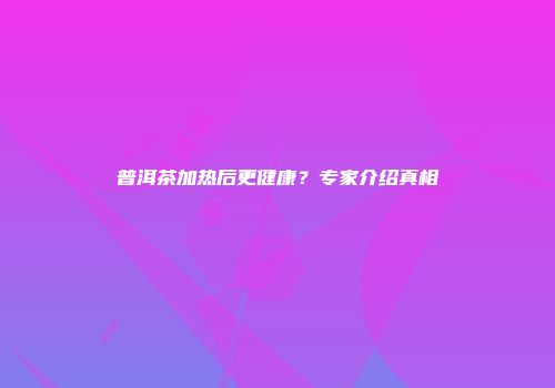 普洱茶加热后更健康？专家介绍真相