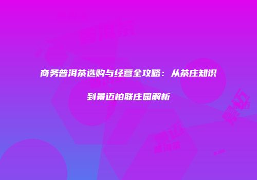 商务普洱茶选购与经营全攻略：从茶庄知识到景迈柏联庄园解析