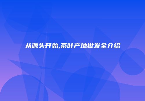 从源头开始,茶叶产地批发全介绍