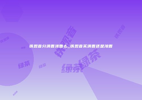 铁观音分清香浓香么_铁观音买清香还是浓香