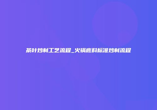 茶叶炒制工艺流程_火锅底料标准炒制流程