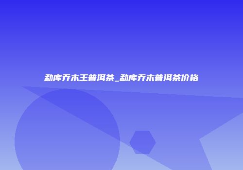 勐库乔木王普洱茶_勐库乔木普洱茶价格