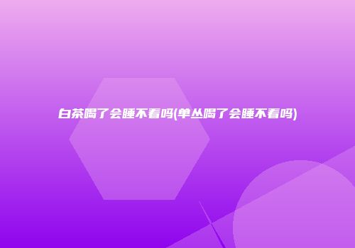 白茶喝了会睡不着吗(单丛喝了会睡不着吗)