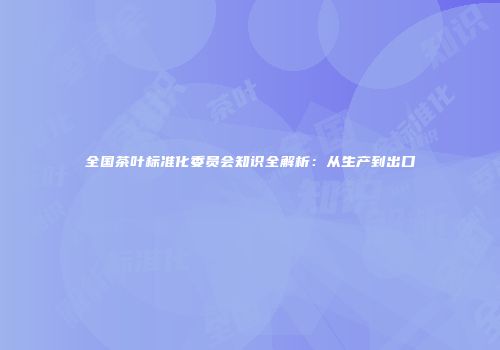 全国茶叶标准化委员会知识全解析：从生产到出口