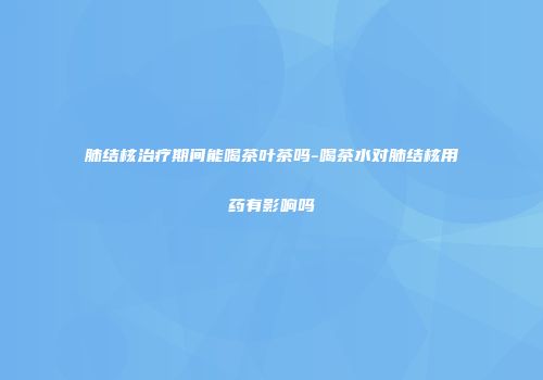 肺结核治疗期间能喝茶叶茶吗-喝茶水对肺结核用药有影响吗