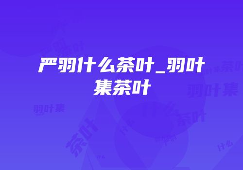 严羽什么茶叶_羽叶集茶叶