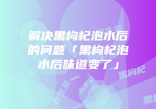 解决黑枸杞泡水后的问题「黑枸杞泡水后味道变了」