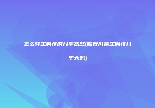 怎么样生男孩的几率高些(喝普洱茶生男孩几率大吗)