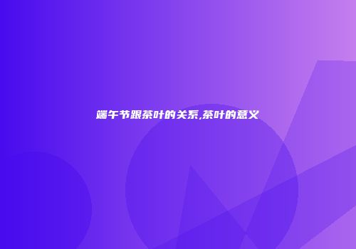 端午节跟茶叶的关系,茶叶的意义