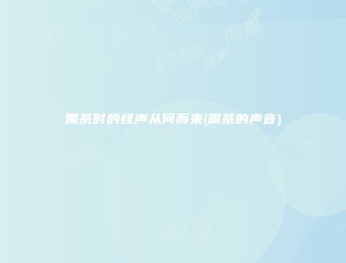 喝茶时的怪声从何而来(喝茶的声音)
