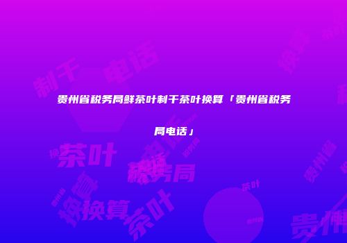 贵州省税务局鲜茶叶制干茶叶换算「贵州省税务局电话」