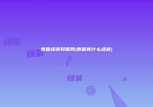 泰国绿茶好喝吗(泰国有什么绿茶)