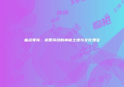 临沧蒙库：茶香环绕的神秘土地与文化瑰宝