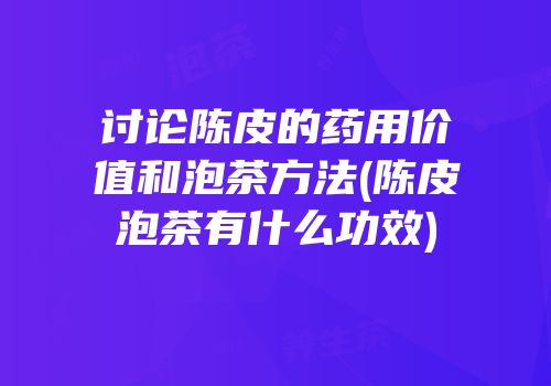 讨论陈皮的药用价值和泡茶方法(陈皮泡茶有什么功效)