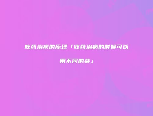 吃药治病的原理「吃药治病的时候可以用不同的茶」
