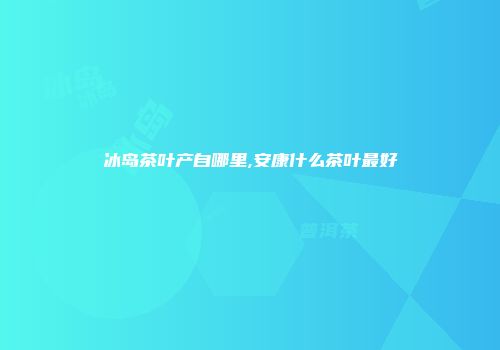 冰岛茶叶产自哪里,安康什么茶叶最好
