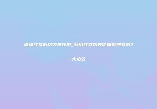 恩施红茶的功效与作用_利川红茶功效你值得拥有的7大功效