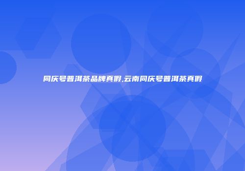 同庆号普洱茶品牌真假,云南同庆号普洱茶真假