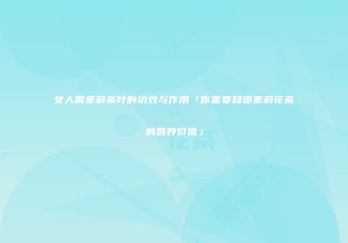 女人喝茉莉茶叶的功效与作用「你需要知道茉莉花茶的营养价值」