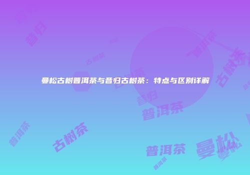 曼松古树普洱茶与昔归古树茶：特点与区别详解