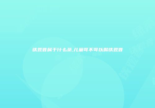 铁观音属于什么茶,儿童可不可以喝铁观音