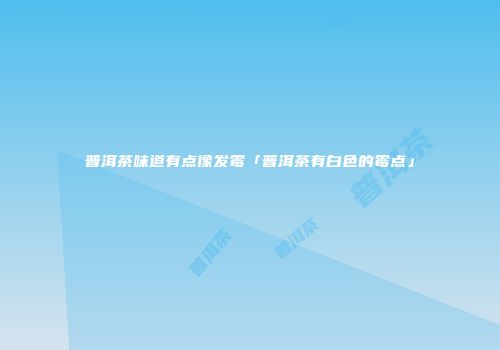 普洱茶味道有点像发霉「普洱茶有白色的霉点」