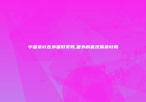 中国茶叶在外国好卖吗,国外的喜欢喝茶叶吗