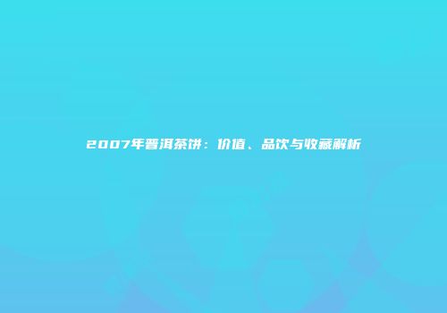 2007年普洱茶饼：价值、品饮与收藏解析