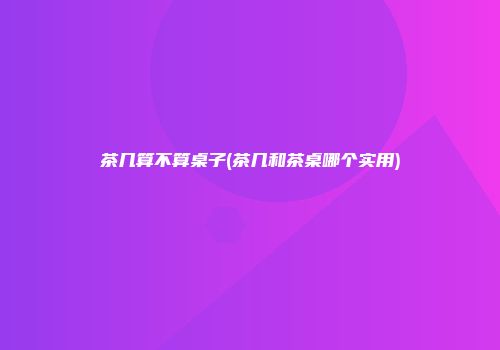茶几算不算桌子(茶几和茶桌哪个实用)