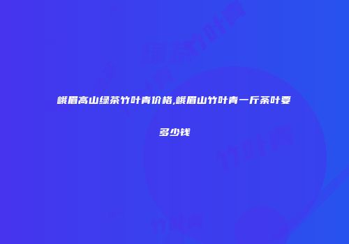 峨眉高山绿茶竹叶青价格,峨眉山竹叶青一斤荼叶要多少钱