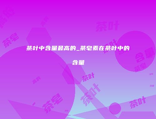 茶叶中含量最高的_茶皂素在茶叶中的含量