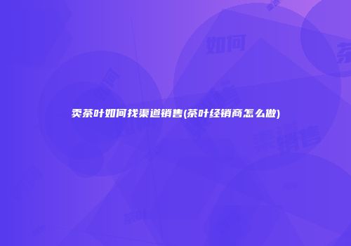 卖茶叶如何找渠道销售(茶叶经销商怎么做)