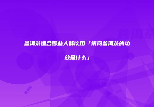普洱茶适合哪些人群饮用「请问普洱茶的功效是什么」