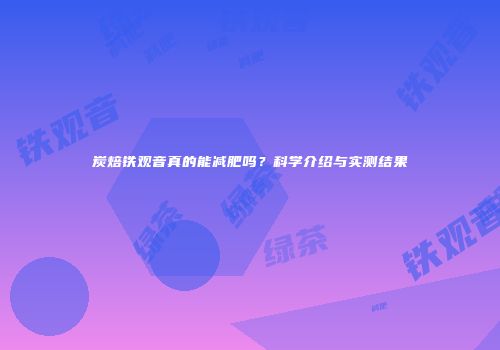 炭焙铁观音真的能减肥吗？科学介绍与实测结果