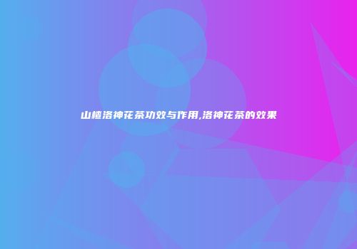 山楂洛神花茶功效与作用,洛神花茶的效果