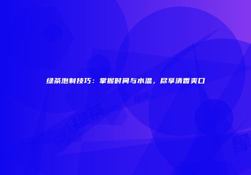 绿茶泡制技巧：掌握时间与水温，尽享清香爽口