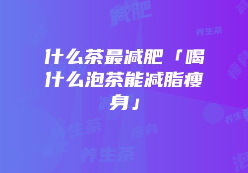 什么茶最减肥「喝什么泡茶能减脂瘦身」