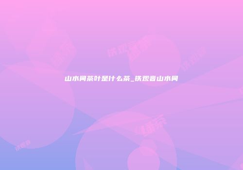 山水间茶叶是什么茶_铁观音山水间