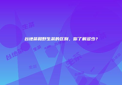 台地茶和野生茶的区别，你了解多少？