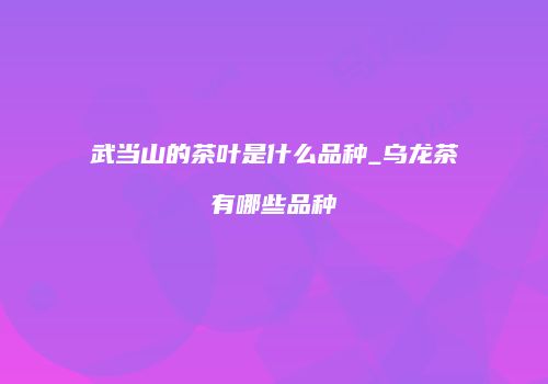 武当山的茶叶是什么品种_乌龙茶有哪些品种