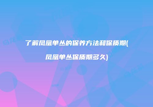 了解凤凰单丛的保养方法和保质期(凤凰单丛保质期多久)
