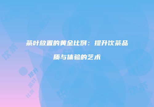 茶叶放置的黄金比例：提升饮茶品质与体验的艺术