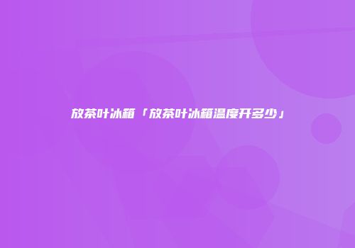 放茶叶冰箱「放茶叶冰箱温度开多少」
